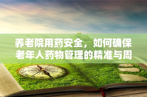 养老院用药安全，如何确保老年人药物管理的精准与周到？