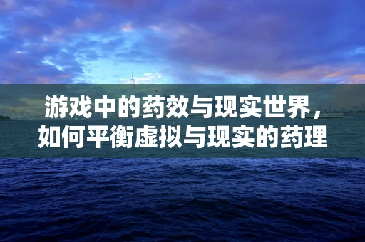 游戏中的药效与现实世界，如何平衡虚拟与现实的药理知识？