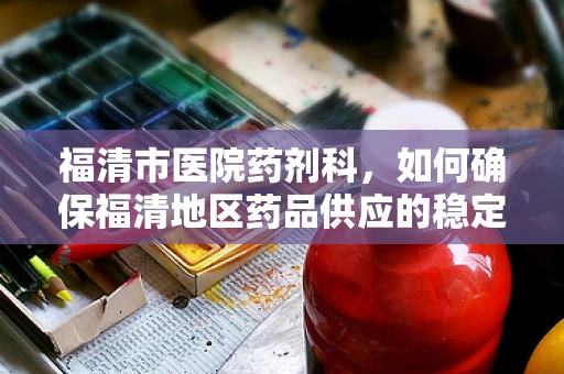福清市医院药剂科，如何确保福清地区药品供应的稳定性和安全性？