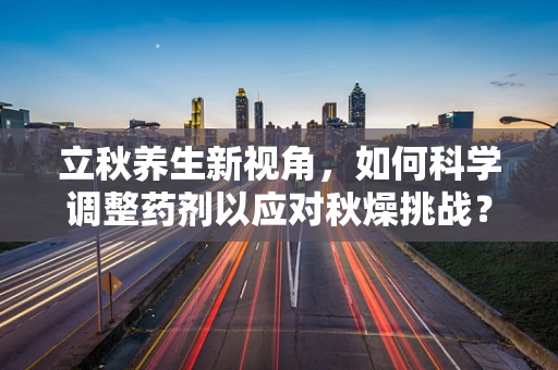 立秋养生新视角，如何科学调整药剂以应对秋燥挑战？