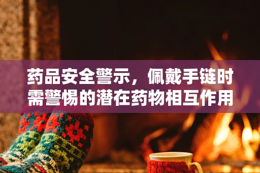 药品安全警示，佩戴手链时需警惕的潜在药物相互作用风险