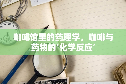 咖啡馆里的药理学，咖啡与药物的‘化学反应’