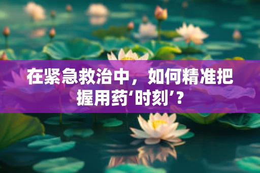 在紧急救治中，如何精准把握用药‘时刻’？