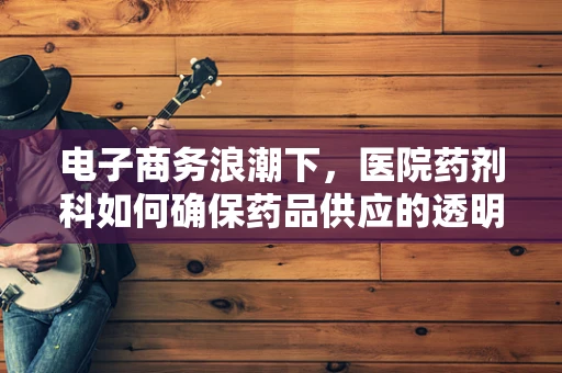 电子商务浪潮下，医院药剂科如何确保药品供应的透明与安全？