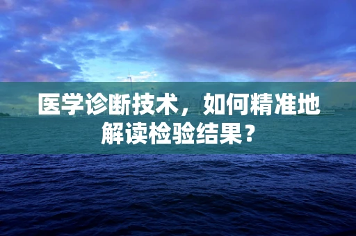 医学诊断技术，如何精准地解读检验结果？