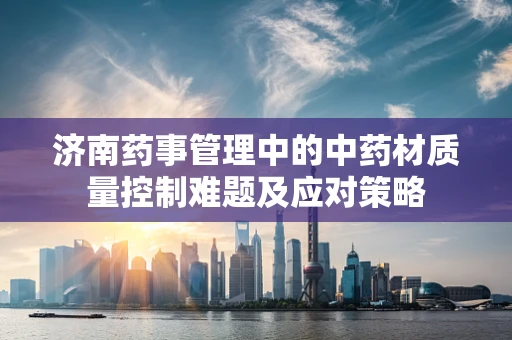济南药事管理中的中药材质量控制难题及应对策略