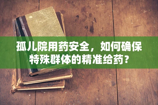 孤儿院用药安全，如何确保特殊群体的精准给药？