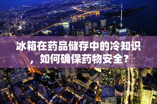 冰箱在药品储存中的冷知识，如何确保药物安全？