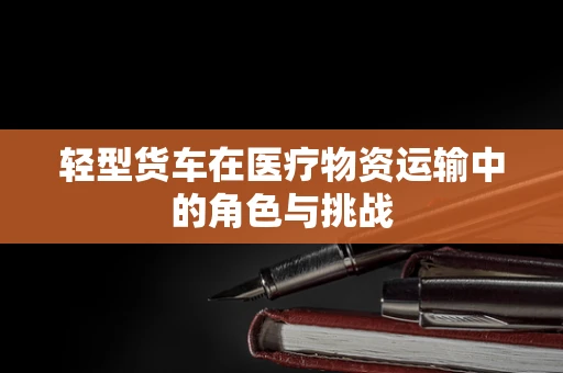 轻型货车在医疗物资运输中的角色与挑战