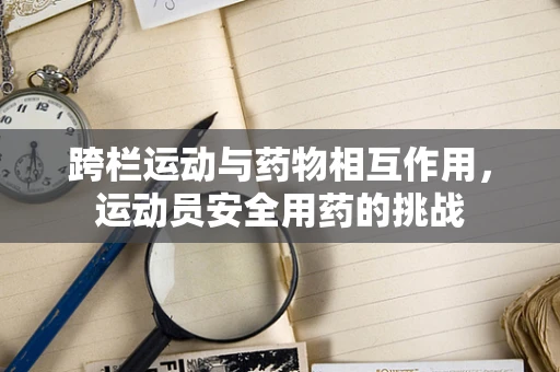 跨栏运动与药物相互作用，运动员安全用药的挑战