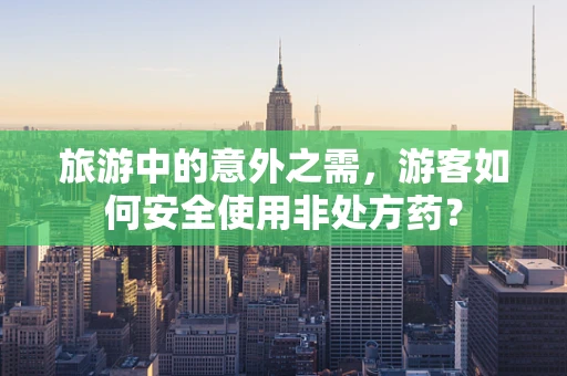 旅游中的意外之需，游客如何安全使用非处方药？