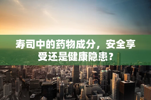 寿司中的药物成分，安全享受还是健康隐患？