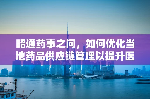 昭通药事之问，如何优化当地药品供应链管理以提升医疗效率？