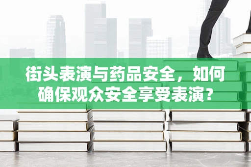 街头表演与药品安全，如何确保观众安全享受表演？