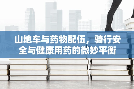 山地车与药物配伍，骑行安全与健康用药的微妙平衡