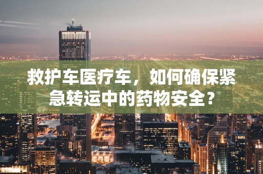 救护车医疗车，如何确保紧急转运中的药物安全？