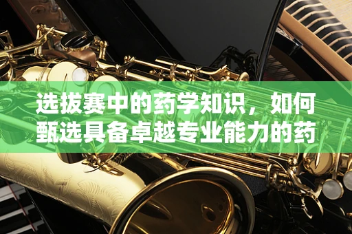 选拔赛中的药学知识，如何甄选具备卓越专业能力的药剂师？