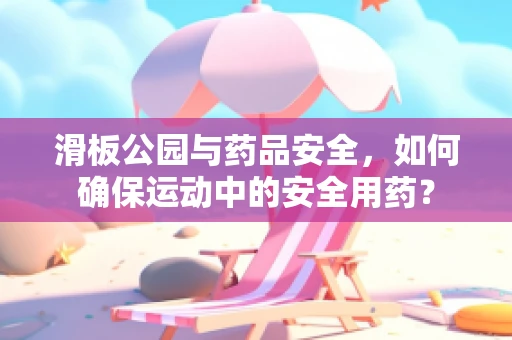滑板公园与药品安全，如何确保运动中的安全用药？