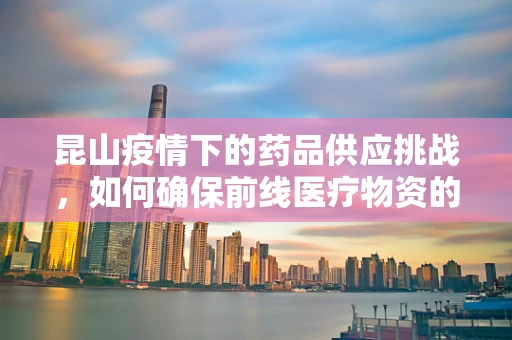 昆山疫情下的药品供应挑战，如何确保前线医疗物资的生命线不断？