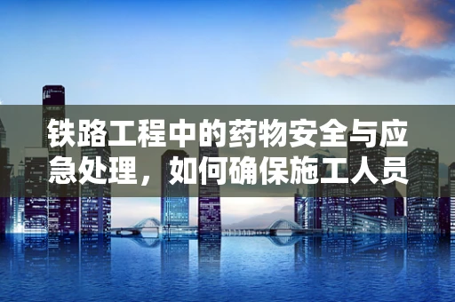 铁路工程中的药物安全与应急处理，如何确保施工人员的健康？