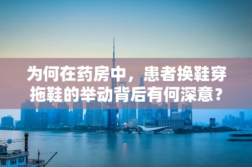 为何在药房中，患者换鞋穿拖鞋的举动背后有何深意？