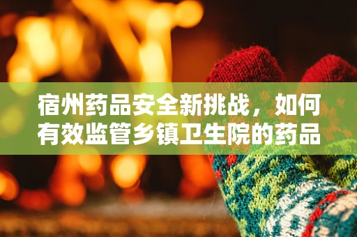 宿州药品安全新挑战，如何有效监管乡镇卫生院的药品质量？