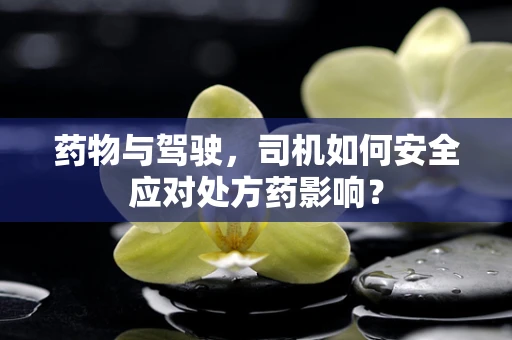 药物与驾驶，司机如何安全应对处方药影响？