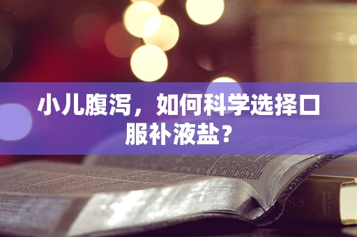 小儿腹泻，如何科学选择口服补液盐？