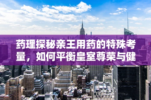 药理探秘亲王用药的特殊考量，如何平衡皇室尊荣与健康之需？
