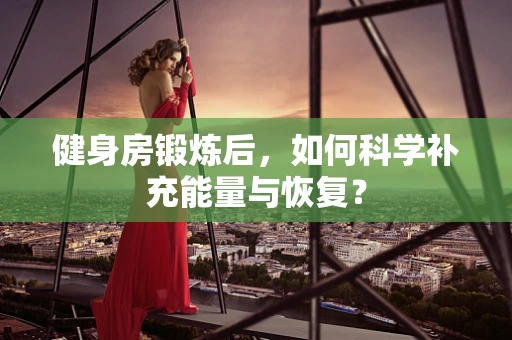 健身房锻炼后，如何科学补充能量与恢复？