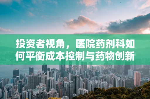 投资者视角，医院药剂科如何平衡成本控制与药物创新？