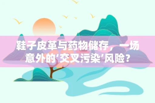 鞋子皮革与药物储存，一场意外的‘交叉污染’风险？