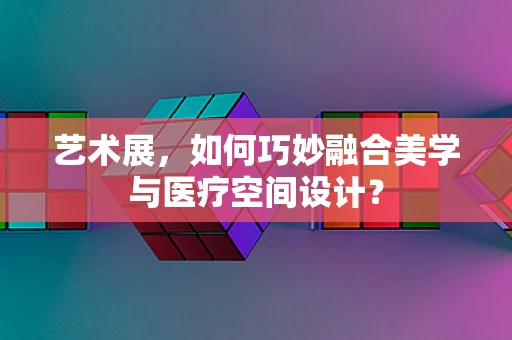 艺术展，如何巧妙融合美学与医疗空间设计？