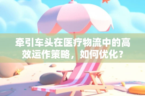 牵引车头在医疗物流中的高效运作策略，如何优化？