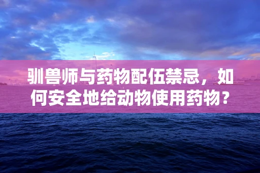 驯兽师与药物配伍禁忌，如何安全地给动物使用药物？