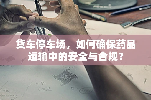 货车停车场，如何确保药品运输中的安全与合规？