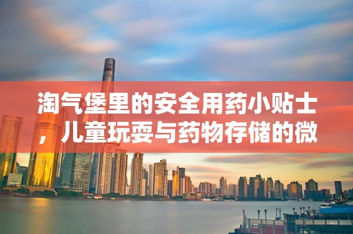 淘气堡里的安全用药小贴士，儿童玩耍与药物存储的微妙平衡