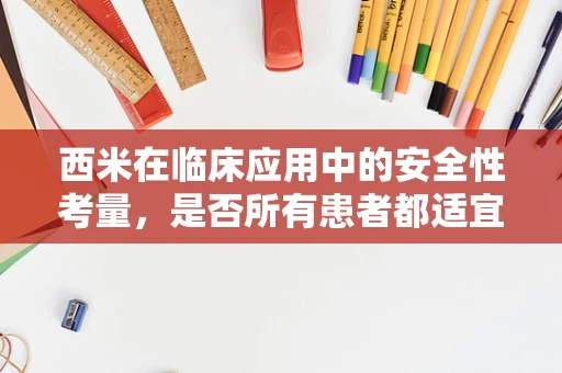 西米在临床应用中的安全性考量，是否所有患者都适宜使用？