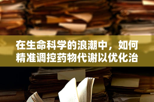 在生命科学的浪潮中，如何精准调控药物代谢以优化治疗效果？