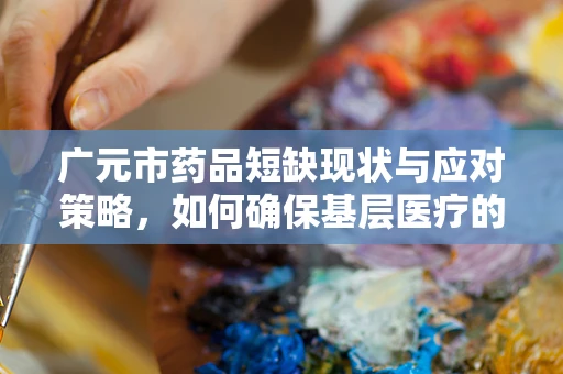 广元市药品短缺现状与应对策略，如何确保基层医疗的药篮子满载？