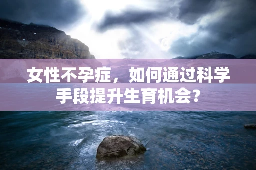 女性不孕症，如何通过科学手段提升生育机会？