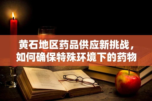 黄石地区药品供应新挑战，如何确保特殊环境下的药物稳定配送？