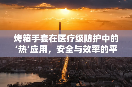烤箱手套在医疗级防护中的‘热’应用，安全与效率的平衡？
