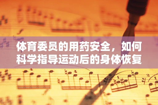 体育委员的用药安全，如何科学指导运动后的身体恢复？