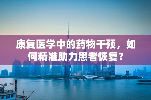康复医学中的药物干预，如何精准助力患者恢复？