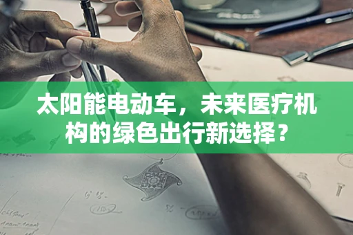 太阳能电动车，未来医疗机构的绿色出行新选择？