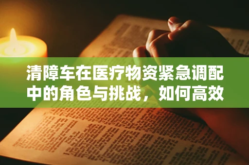 清障车在医疗物资紧急调配中的角色与挑战，如何高效清障以保障前线供给？