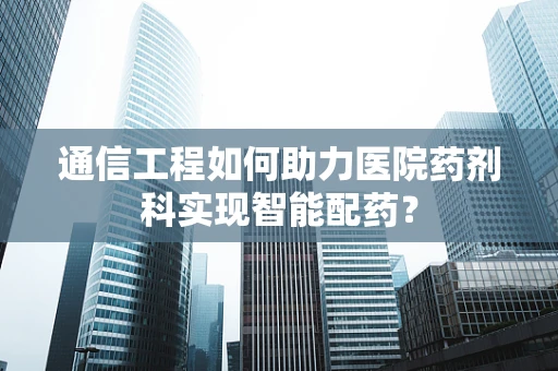 通信工程如何助力医院药剂科实现智能配药？