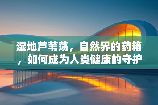 湿地芦苇荡，自然界的药箱，如何成为人类健康的守护者？
