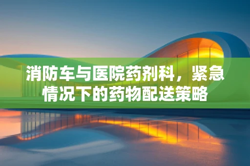 消防车与医院药剂科，紧急情况下的药物配送策略